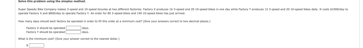 Solve this problem using the simplex method.
Super Speedy Bike Company makes 3-speed and 10-speed bicycles at two different factories. Factory X produces 16 3-speed and 20 10-speed bikes in one day while Factory Y produces 12 3-speed and 20 10-speed bikes daily. It costs $1000/day to
operate Factory X and $800/day to operate Factory Y. An order for 80 3-speed bikes and 140 10-speed bikes has just arrived.
How many days should each factory be operated in order to fill this order at a minimum cost? (Give your answers correct to two decimal places.)
Factory X should be operated
days.
Factory Y should be operated
days.
What is the minimum cost? (Give your answer correct to the nearest dollar.)
2$
