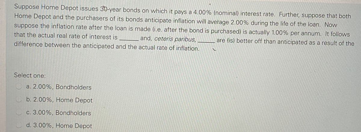 Suppose Home Depot issues 30-year bonds on which it pays a 4.00% (nominal) interest rate. Further, suppose that both
Home Depot and the purchasers of its bonds anticipate inflation will average 2.00% during the life of the loan. Now
suppose the inflation rate after the loan is made (i.e. after the bond is purchased) is actually 1.00% per annum. It follows
that the actual real rate of interest is
and, ceteris paribus,
are (is) better off than anticipated as a result of the
difference between the anticipated and the actual rate of inflation.
Select one:
a. 2.00%, Bondholders
b. 2.00%, Home Depot
O c. 3.00%, Bondholders
d. 3.00%, Home Depot
