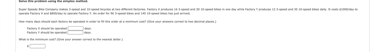 Solve this problem using the simplex method.
Super Speedy Bike Company makes 3-speed and 10-speed bicycles at two different factories. Factory X produces 16 3-speed and 20 10-speed bikes in one day while Factory Y produces 12 3-speed and 35 10-speed bikes daily. It costs $1000/day to
operate Factory X and $800/day to operate Factory Y. An order for 96 3-speed bikes and 140 10-speed bikes has just arrived.
How many days should each factory be operated in order to fill this order at a minimum cost? (Give your answers correct to two decimal places.)
Factory X should be operated
days.
Factory Y should be operated
days.
What is the minimum cost? (Give your answer correct to the nearest dollar.)
2$
