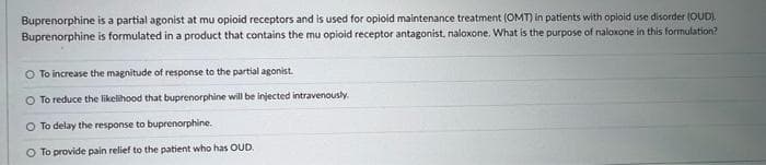 Buprenorphine is a partial agonist at mu opioid receptors and is used for opioid maintenance treatment (OMT) in patients with opioid use disorder (OUD).
Buprenorphine is formulated in a product that contains the mu opioid receptor antagonist, naloxone. What is the purpose of naloxone in this formulation?
O To increase the magnitude of response to the partial agonist.
O To reduce the likelihood that buprenorphine will be injected intravenously.
O To delay the response to buprenorphine.
O To provide pain relief to the patient who has OUD.