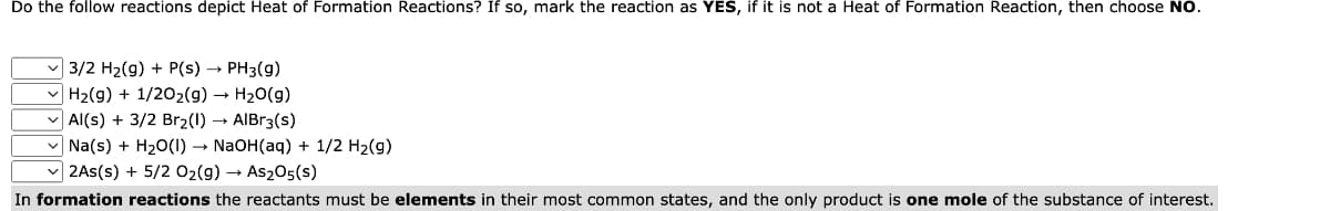 Do the follow reactions depict Heat of Formation Reactions? If so, mark the reaction as YES, if it is not a Heat of Formation Reaction, then choose NO.
✓3/2 H₂(g) + P(s) → PH3(g)
H₂(g) + 1/2O₂(g) → H₂O(g)
Al(s) + 3/2 Br₂(1)→ AlBr3(S)
Na(s) + H₂O(1)→ NaOH(aq) + 1/2 H₂(g)
✓2As(s) + 5/2 O₂(g) → As2O5(s)
In formation reactions the reactants must be elements in their most common states, and the only product is one mole of the substance of interest.