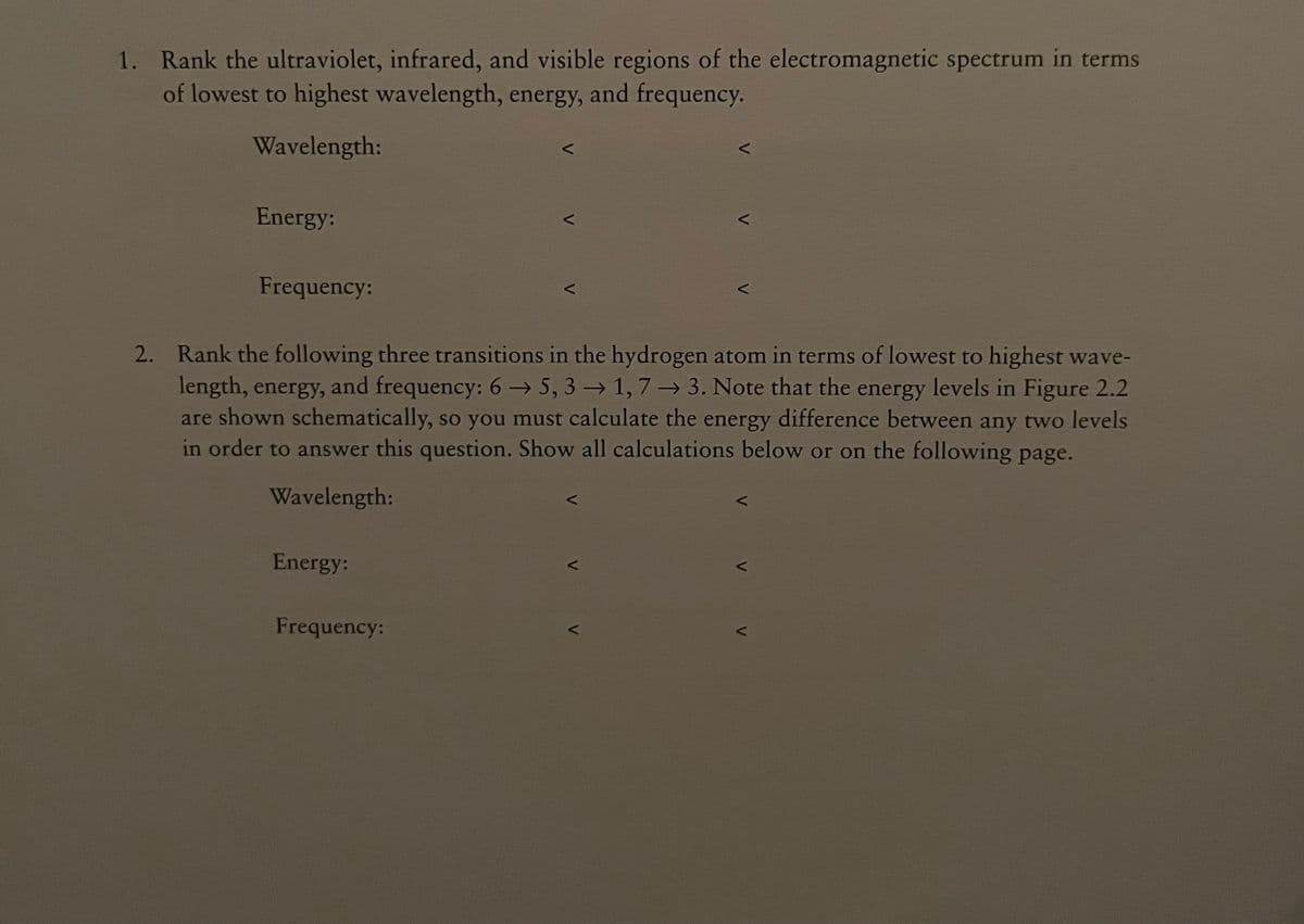 1. Rank the ultraviolet, infrared, and visible regions of the electromagnetic spectrum in terms
of lowest to highest wavelength, energy, and frequency.
Wavelength:
Energy:
Frequency:
2. Rank the following three transitions in the hydrogen atom in terms of lowest to highest wave-
length, energy, and frequency: 6 → 5, 3 → 1,7→ 3. Note that the energy levels in Figure 2.2
are shown schematically, so you must calculate the energy difference between any two levels
in order to answer this question. Show all calculations below or on the following page.
Wavelength:
Energy:
Frequency:
V
