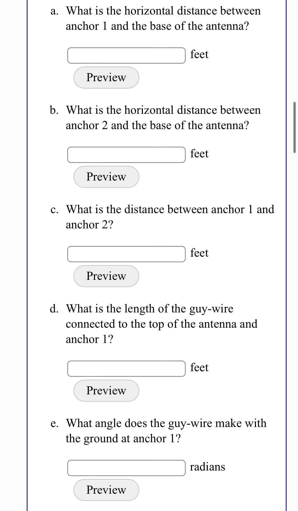 a. What is the horizontal distance between
anchor 1 and the base of the antenna?
feet
Preview
b. What is the horizontal distance between
anchor 2 and the base of the antenna?
feet
Preview
c. What is the distance between anchor 1 and
anchor 2?
feet
Preview
d. What is the length of the guy-wire
connected to the top of the antenna and
anchor 1?
feet
Preview
e. What angle does the guy-wire make with
the ground at anchor 1?
radians
Preview
