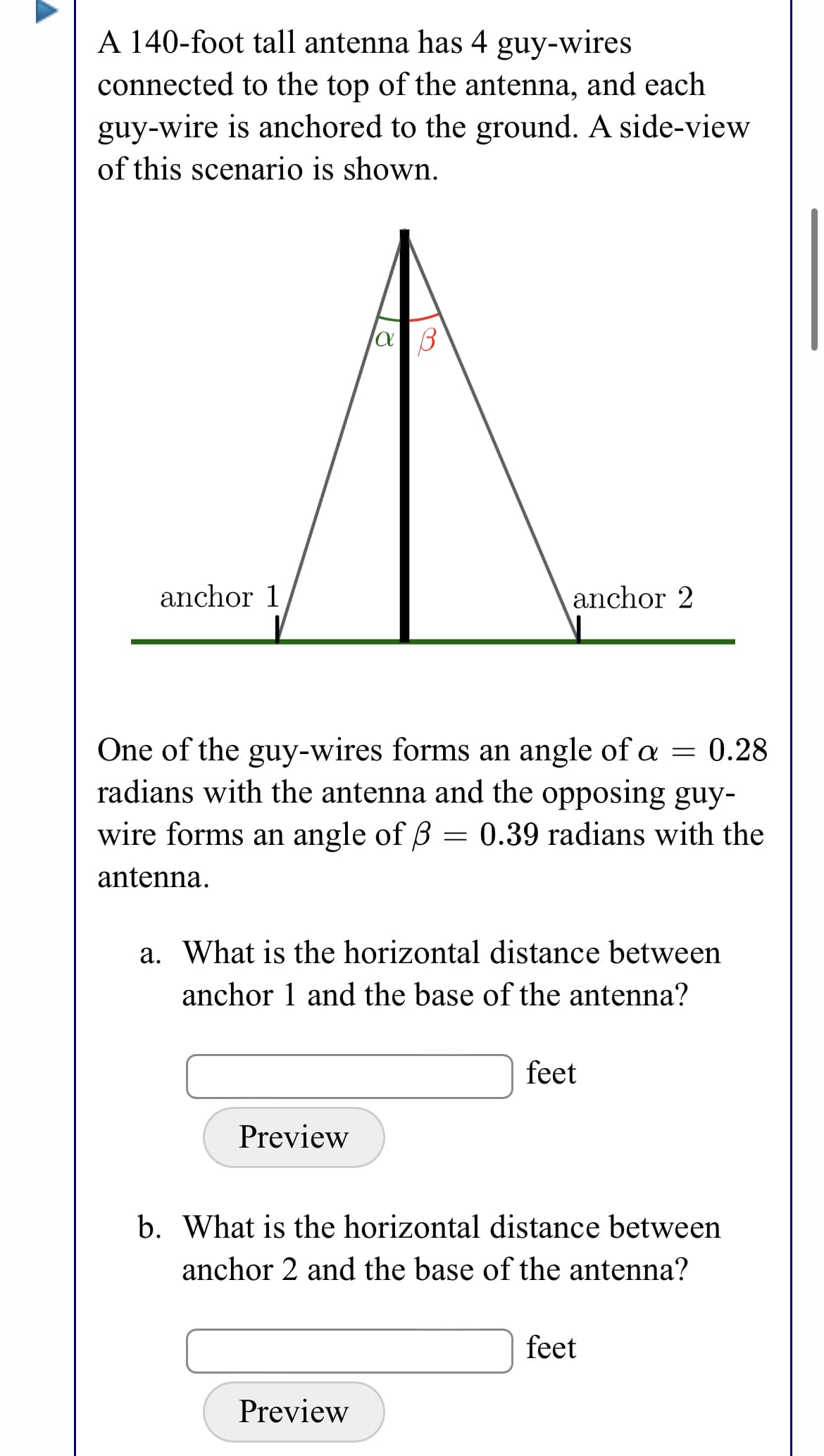 A 140-foot tall antenna has 4 guy-wires
connected to the top of the antenna, and each
guy-wire is anchored to the ground. A side-view
of this scenario is shown.
anchor 1
anchor 2
One of the guy-wires forms an angle of a = 0.28
radians with the antenna and the opposing guy-
wire forms an angle of B = 0.39 radians with the
antenna.
a. What is the horizontal distance between
anchor 1 and the base of the antenna?
feet
Preview
b. What is the horizontal distance between
anchor 2 and the base of the antenna?
feet
Preview

