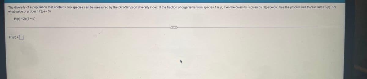 The diversity of a population that contains two species can be measured by the Gini-Simpson diversity index. If the fraction of organisms from species 1 is p, then the diversity is given by H(p) below. Use the product rule to calculate H'(p). For
what value of p does H'(p) = 0?
H(p)=2p(1-P)
***
H'(p) =