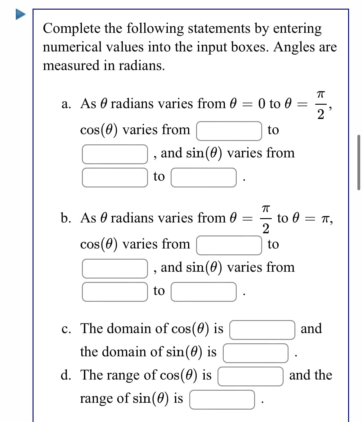Complete the following statements by entering
numerical values into the input boxes. Angles are
measured in radians.
a. As 0 radians varies from 0 = 0 to 0
2
cos(0) varies from
to
and sin(0) varies from
to
b. As 0 radians varies from 0 =
to 0
= 1,
cos(0) varies from
to
and sin(0) varies from
to
c. The domain of cos(0) is
and
the domain of sin(0) is
d. The range of cos(0) is
and the
range of sin(0) is
