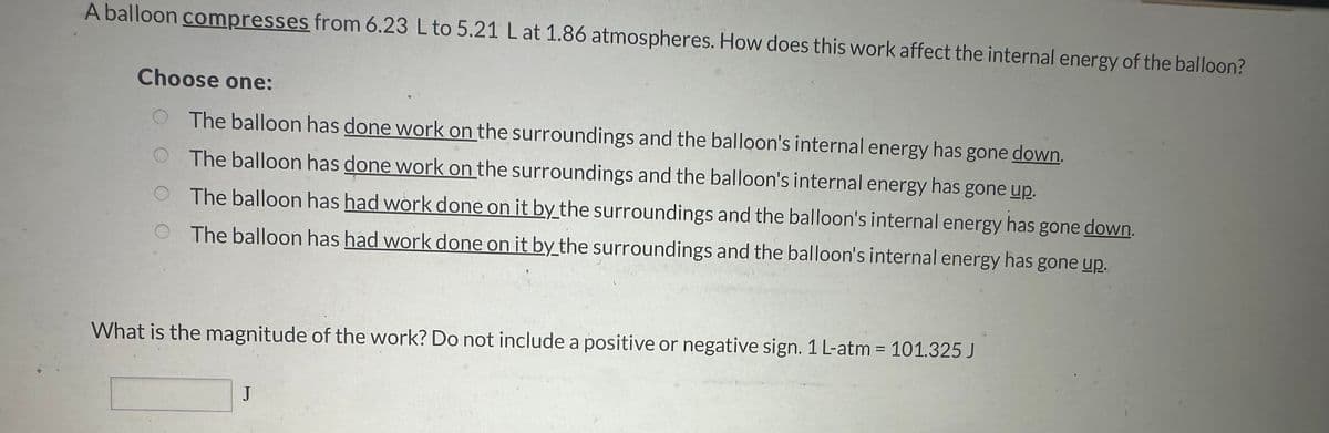 A balloon compresses from 6.23 L to 5.21 L at 1.86 atmospheres. How does this work affect the internal energy of the balloon?
Choose one:
The balloon has done work on the surroundings and the balloon's internal energy has gone down.
The balloon has done work on the surroundings and the balloon's internal energy has gone up.
The balloon has had work done on it by the surroundings and the balloon's internal energy has gone down.
The balloon has had work done on it by the surroundings and the balloon's internal energy has gone up.
What is the magnitude of the work? Do not include a positive or negative sign. 1 L-atm = 101.325 J
J