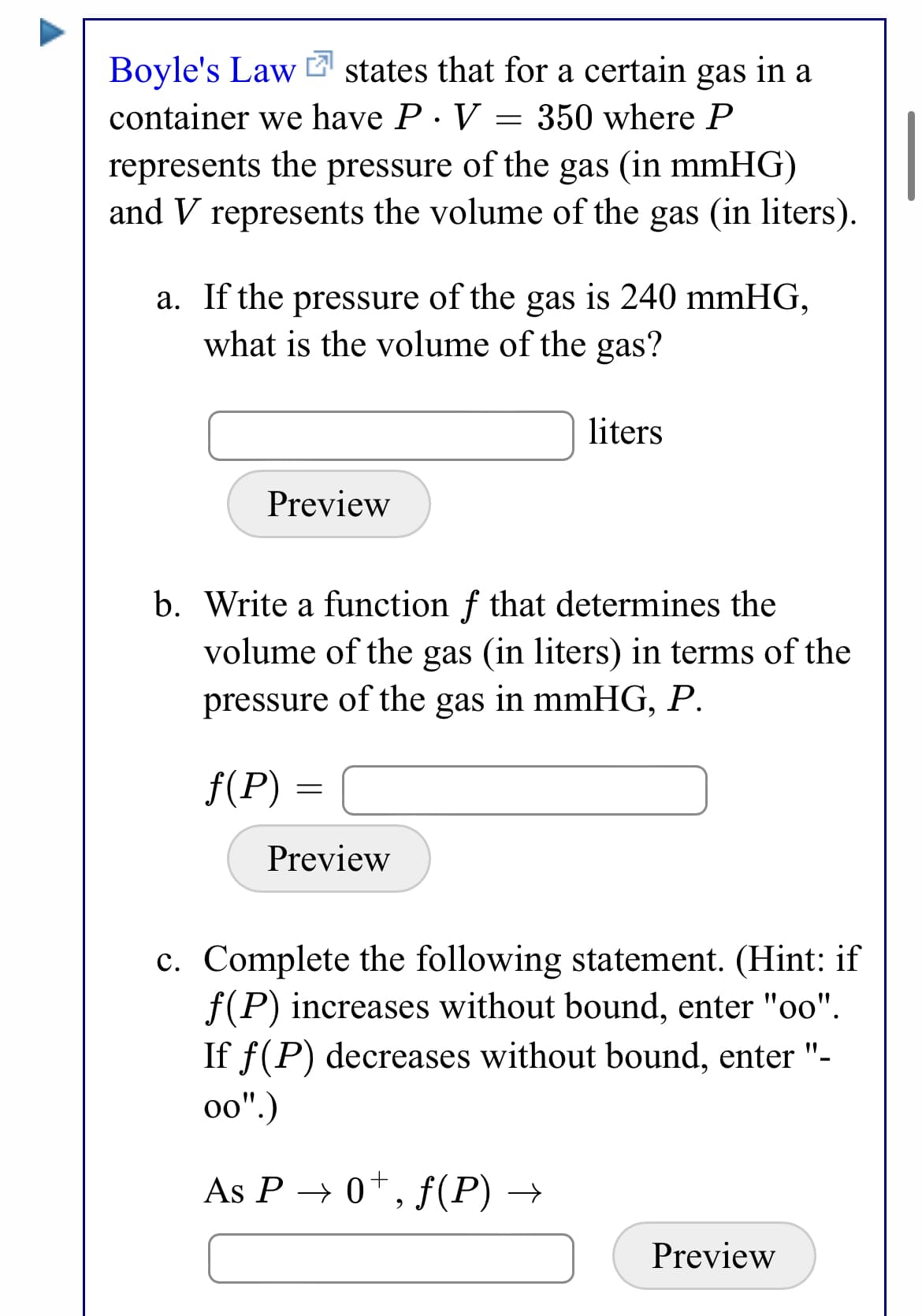 Boyle's Law 2 states that for a certain gas in a
container we have P. V = 350 where P
represents the pressure of the gas (in mmHG)
and V represents the volume of the gas (in liters).
a. If the pressure of the gas is 240 mmHG,
what is the volume of the gas?
liters
Preview
b. Write a function f that determines the
volume of the gas (in liters) in terms of the
pressure of the gas in mmHG, P.
f(P)
Preview
c. Complete the following statement. (Hint: if
f(P) increases without bound, enter "oo".
If f(P) decreases without bound, enter "-
o0".)
As P → 0*, f(P) →
Preview
