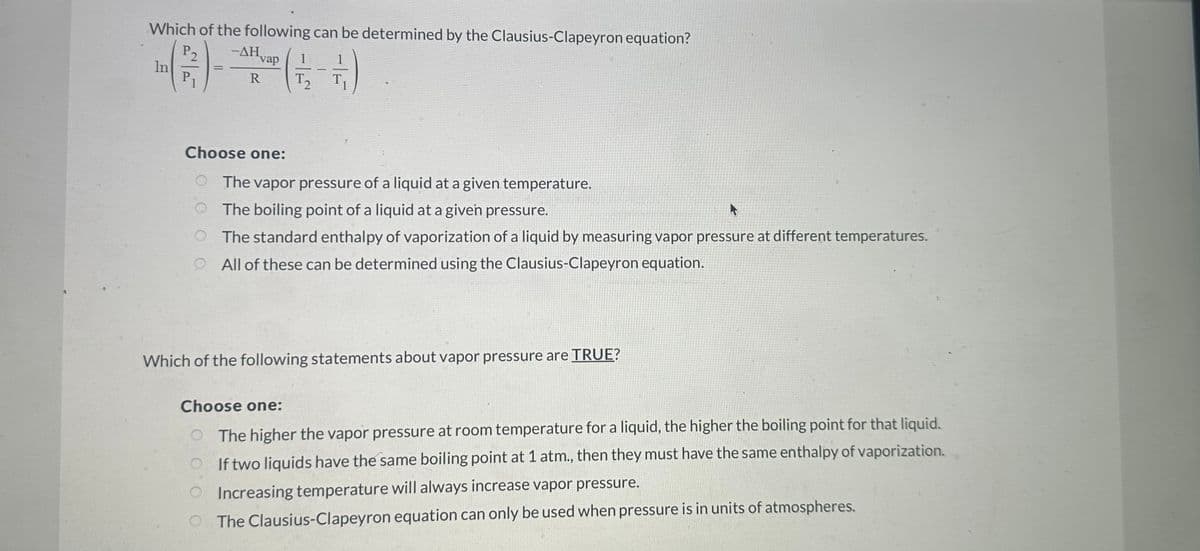 Which of the following can be determined by the Clausius-Clapeyron equation?
(1-12-11)
In
P₂
P₁
=
-AHvap
R
vap 1
Choose one:
The vapor pressure of a liquid at a given temperature.
The boiling point of a liquid at a given pressure.
A
O
The standard enthalpy of vaporization of a liquid by measuring vapor pressure at different temperatures.
O All of these can be determined using the Clausius-Clapeyron equation.
Which of the following statements about vapor pressure are TRUE?
Choose one:
The higher the vapor pressure at room temperature for a liquid, the higher the boiling point for that liquid.
If two liquids have the same boiling point at 1 atm., then they must have the same enthalpy of vaporization.
Increasing temperature will always increase vapor pressure.
The Clausius-Clapeyron equation can only be used when pressure is in units of atmospheres.