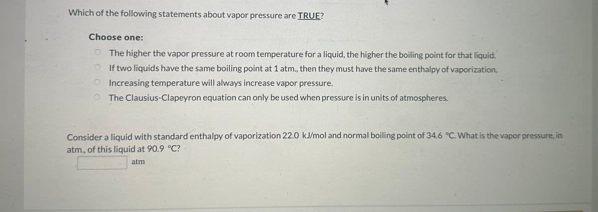 Which of the following statements about vapor pressure are TRUE?
Choose one:
The higher the vapor pressure at room temperature for a liquid, the higher the boiling point for that liquid.
If two liquids have the same boiling point at 1 atm., then they must have the same enthalpy of vaporization.
O Increasing temperature will always increase vapor pressure.
O The Clausius-Clapeyron equation can only be used when pressure is in units of atmospheres.
Consider a liquid with standard enthalpy of vaporization 22.0 kJ/mol and normal boiling point of 34.6 °C. What is the vapor pressure, in
atm., of this liquid at 90.9 °C℃?
atm