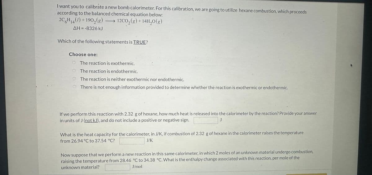 9
I want you to calibrate a new bomb calorimeter. For this calibration, we are going to utilize hexane combustion, which proceeds
according to the balanced chemical equation below:
2C6H₁4 (1) + 190₂(g) → 12CO₂(g) + 14H₂O(g)
14
ΔΗ = -8326 kJ
Which of the following statements is TRUE?
Choose one:
The reaction is exothermic.
The reaction is endothermic.
The reaction is neither exothermic nor endothermic.
There is not enough information provided to determine whether the reaction is exothermic or endothermic.
If we perform this reaction with 2.32 g of hexane, how much heat is released into the calorimeter by the reaction? Provide your answer
in units of J (not kJ), and do not include a positive or negative sign.
J
What is the heat capacity for the calorimeter, in J/K, if combustion of 2.32 g of hexane in the calorimeter raises the temperature
from 26.94 °C to 37.54 °C?
J/K
Now suppose that we perform a new reaction in this same calorimeter, in which 2 moles of an unknown material undergo combustion,
raising the temperature from 28.46 °C to 34.38 °C. What is the enthalpy change associated with this reaction, per mole of the
unknown material?
J/mol