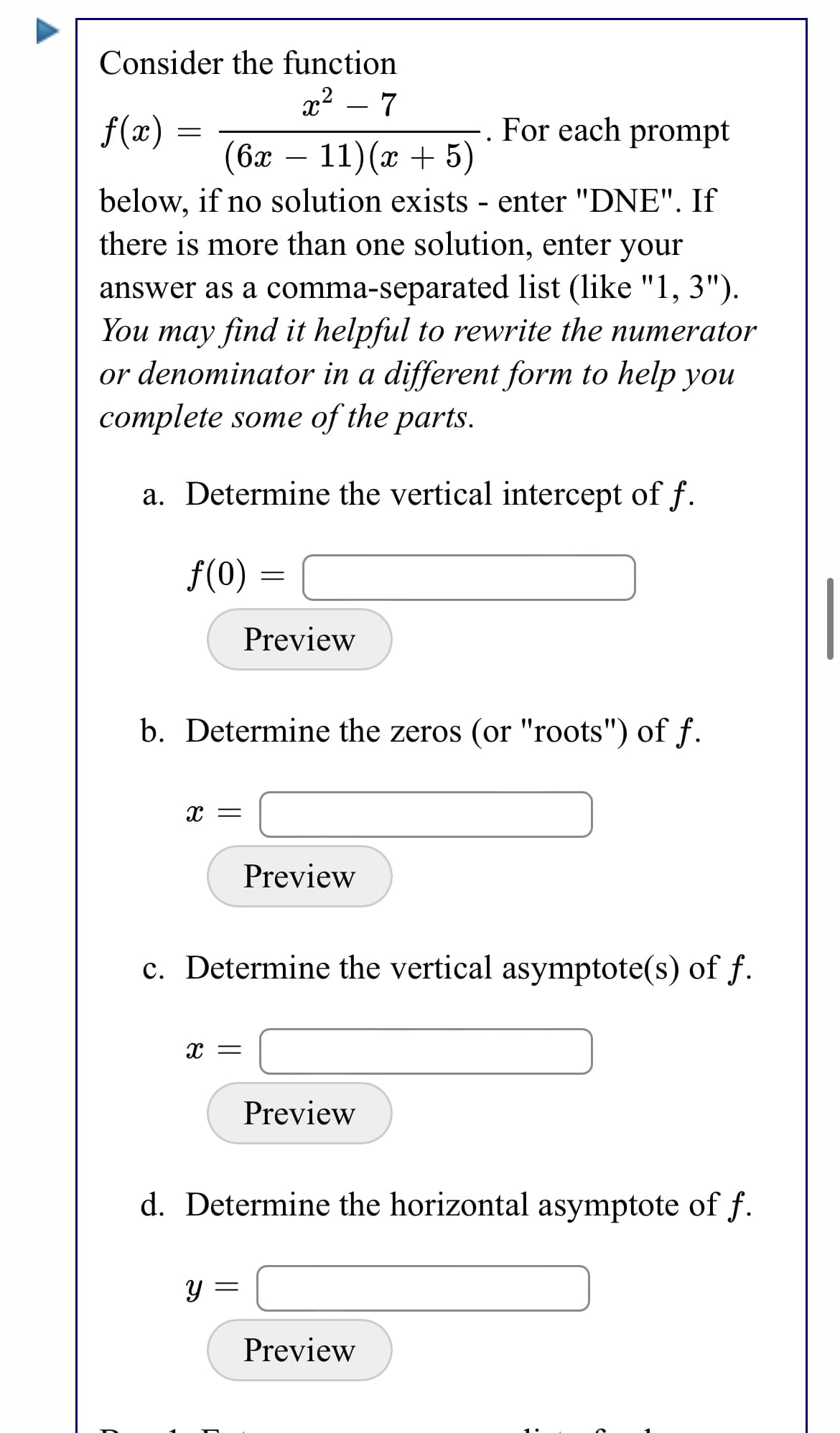 Consider the function
x2 – 7
. For each prompt
f(x) =
(6х —
11)(x + 5)
below, if no solution exists - enter "DNE". If
there is more than one solution, enter your
answer as a comma-separated list (like "1, 3").
You may find it helpful to rewrite the numerator
or denominator in a different form to help you
complete some of the parts.
a. Determine the vertical intercept of f.
f(0)
Preview
b. Determine the zeros (or "roots") of f.
X =
Preview
c. Determine the vertical asymptote(s) of f.
Preview
d. Determine the horizontal asymptote of f.
Preview
