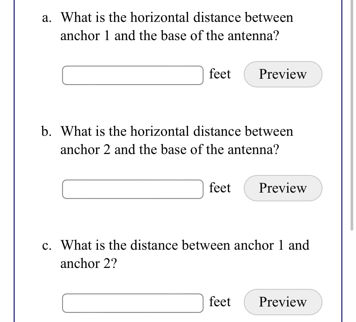 a. What is the horizontal distance between
anchor 1 and the base of the antenna?
feet
Preview
b. What is the horizontal distance between
anchor 2 and the base of the antenna?
feet
Preview
c. What is the distance between anchor 1 and
anchor 2?
feet
Preview
