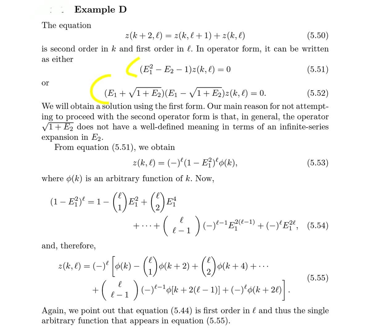 Example D
The equation
z(k + 2, l) = z(k, l+1) + z(k, l)
(5.50)
is second order in k and first order in l. In operator form, it can be written
as either
(E – E2 – 1)z(k, l) = 0
(5.51)
or
(E1 + /1+ E2)(E1 – /1+ E2)z (k, l) = 0.
(5.52)
We will obtain a solution using the first form. Our main reason for not attempt-
ing to proceed with the second operator form is that, in general, the operator
V1+ E, does not have a well-defined meaning in terms of an infinite-series
expansion in E2.
From equation (5.51), we obtain
2(k, l) = (-)'(1 – E})'$(k),
(5.53)
where ø(k) is an arbitrary function of k. Now,
(1- E)' -1-(1) 태 + (6)대
2.
—1 2(е-1)
'Ee-1) + (-)'E?“, (5.54)
- 1
and, therefore,
z(k, €) = (-)' #(k) –
().
)o(k + 2) +
()
(k + 4) + · ..
(5.55)
+(1)(--olk + 2(e – 1)] + (-)'ø(k +
Again, we point out that equation (5.44) is first order in l and thus the single
arbitrary function that appears in equation (5.55).
