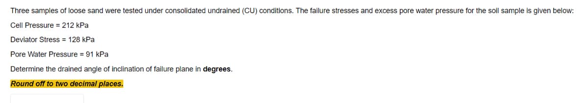 Three samples of loose sand were tested under consolidated undrained (CU) conditions. The failure stresses and excess pore water pressure for the soil sample is given below:
Cell Pressure = 212 kPa
Deviator Stress = 128 kPa
Pore Water Pressure = 91 kPa
Determine the drained angle of inclination of failure plane in degrees.
Round off to two decimal places.
