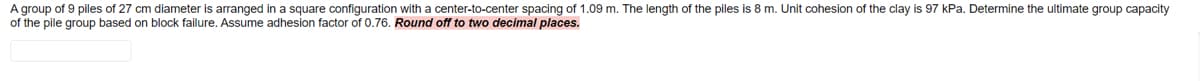 A group of 9 piles of 27 cm diameter is arranged in a square configuration with a center-to-center spacing of 1.09 m. The length of the piles is 8 m. Unit cohesion of the clay is 97 kPa. Determine the ultimate group capacity
of the pile group based on block failure. Assume adhesion factor of 0.76. Round off to two decimal places.

