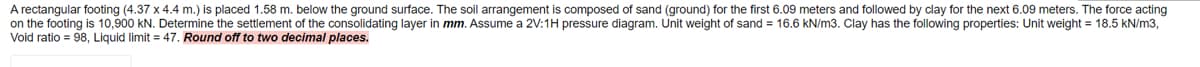 A rectangular footing (4.37 x 4.4 m.) is placed 1.58 m. below the ground surface. The soil arrangement is composed of sand (ground) for the first 6.09 meters and followed by clay for the next 6.09 meters. The force acting
on the footing is 10,900 kN. Determine the settlement of the consolidating layer in mm. Assume a 2V:1H pressure diagram. Unit weight of sand = 16.6 kN/m3. Clay has the following properties: Unit weight = 18.5 kN/m3,
Void ratio = 98, Liquid limit = 47. Round off to two decimal places.
