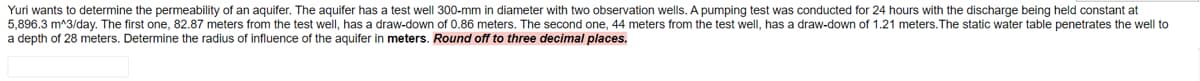 Yuri wants to determine the permeability of an aquifer. The aquifer has a test well 300-mm in diameter with two observation wells. A pumping test was conducted for 24 hours with the discharge being held constant at
5,896.3 m^3/day. The first one, 82.87 meters from the test well, has a draw-down of 0.86 meters. The second one, 44 meters from the test well, has a draw-down of 1.21 meters.The static water table penetrates the well to
a depth of 28 meters. Determine the radius of influence of the aquifer in meters. Round off to three decimal places.
