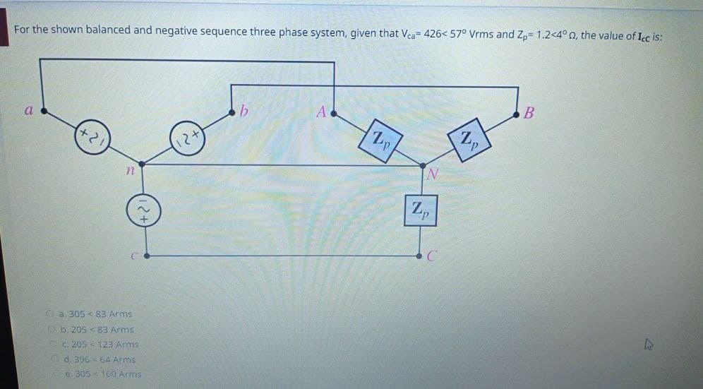 For the shown balanced and negative sequence three phase system, given that Vca 426< 57° Vrms and Zp= 1.2<4° 0, the value of Icc is:
a
(+21)
n
C
b
A
12+
a. 305 <83 Arms
b. 205 83 Arms
c. 205 123 Arms
d. 396 64 Arms
e. 305 160 Arms
1
B
Z,
N
Zp
L