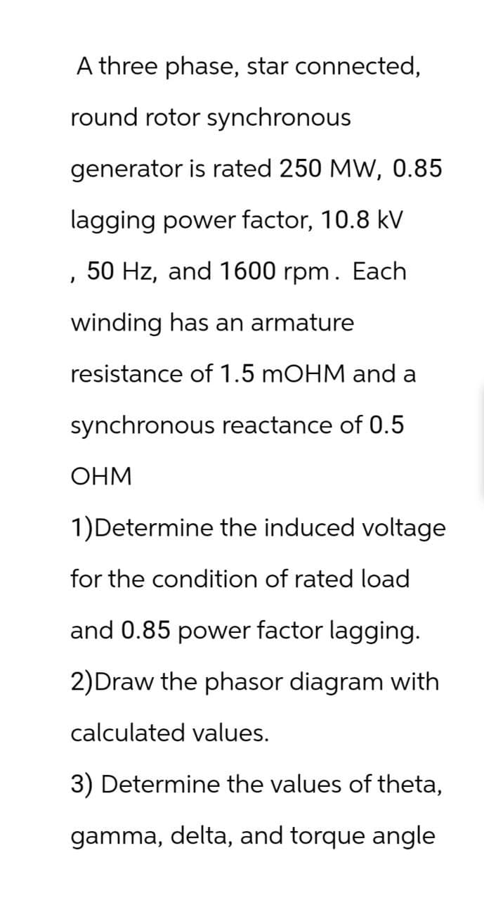 '
A three phase, star connected,
round rotor synchronous
generator is rated 250 MW, 0.85
lagging power factor, 10.8 kV
50 Hz, and 1600 rpm. Each
winding has an armature
resistance of 1.5 mOHM and a
synchronous reactance of 0.5
OHM
1)Determine the induced voltage
for the condition of rated load
and 0.85 power factor lagging.
2) Draw the phasor diagram with
calculated values.
3) Determine the values of theta,
gamma, delta, and torque angle