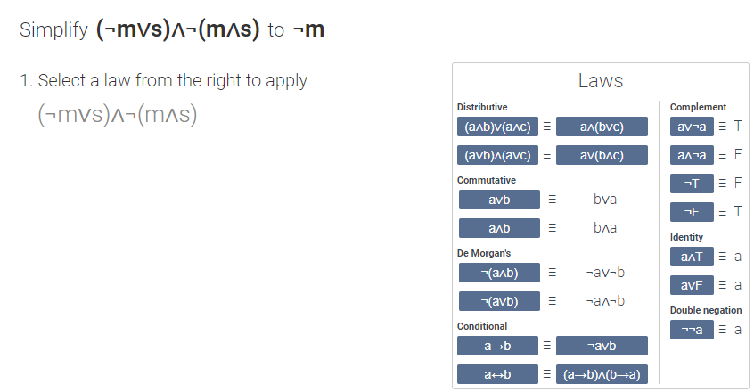 Simplify (-mvs)-(mas) to ¬m
1. Select a law from the right to apply
Laws
Distributive
Complement
(-mvs)^-(mas)
(алb)v(алс)
an(bvc)
av-a E T
(avb)^(avc) E
av(bac)
ал та F
Commutative
= F
avb
bva
-F
= T
anb
bла
Identity
De Morgan's
ant E a
-(anb)
-av-b
avF E a
(avb)
-ал-b
Double negation
Conditional
ma E a
a-b
¬avb
a+b
= (a-b)^(b¬a)
II
II
II
II
III
