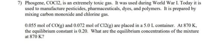 7) Phosgene, COC12, is an extremely toxic gas. It was used during World War I. Today it is
used to manufacture pesticides, pharmaceuticals, dyes, and polymers. It is prepared by
mixing carbon monoxide and chlorine gas.
0.055 mol of CO(g) and 0.072 mol of C12(g) are placed in a 5.0 L container. At 870 K,
the equilibrium constant is 0.20. What are the equilibrium concentrations of the mixture
at 870 K?
