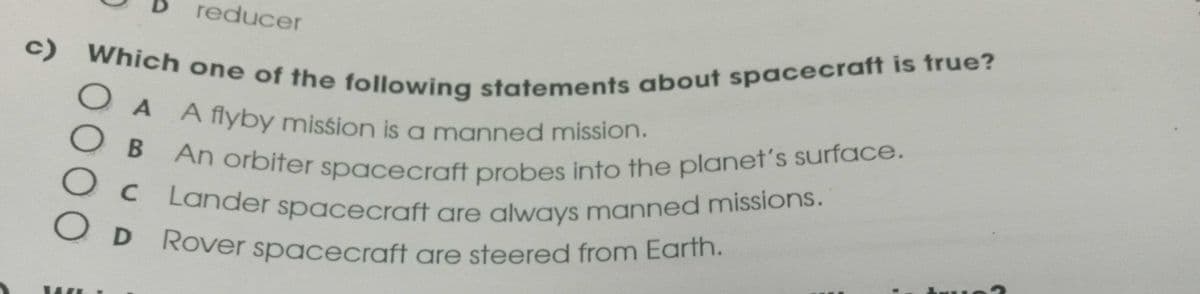 reducer
c)
Which one of the following statements about spacecraft is true?
OA A flyby mission is a manned mission.
OB
О с
An orbiter spacecraft probes into the planet's surface.
Lander spacecraft are always manned missions.
OD Rover spacecraft are steered from Earth.