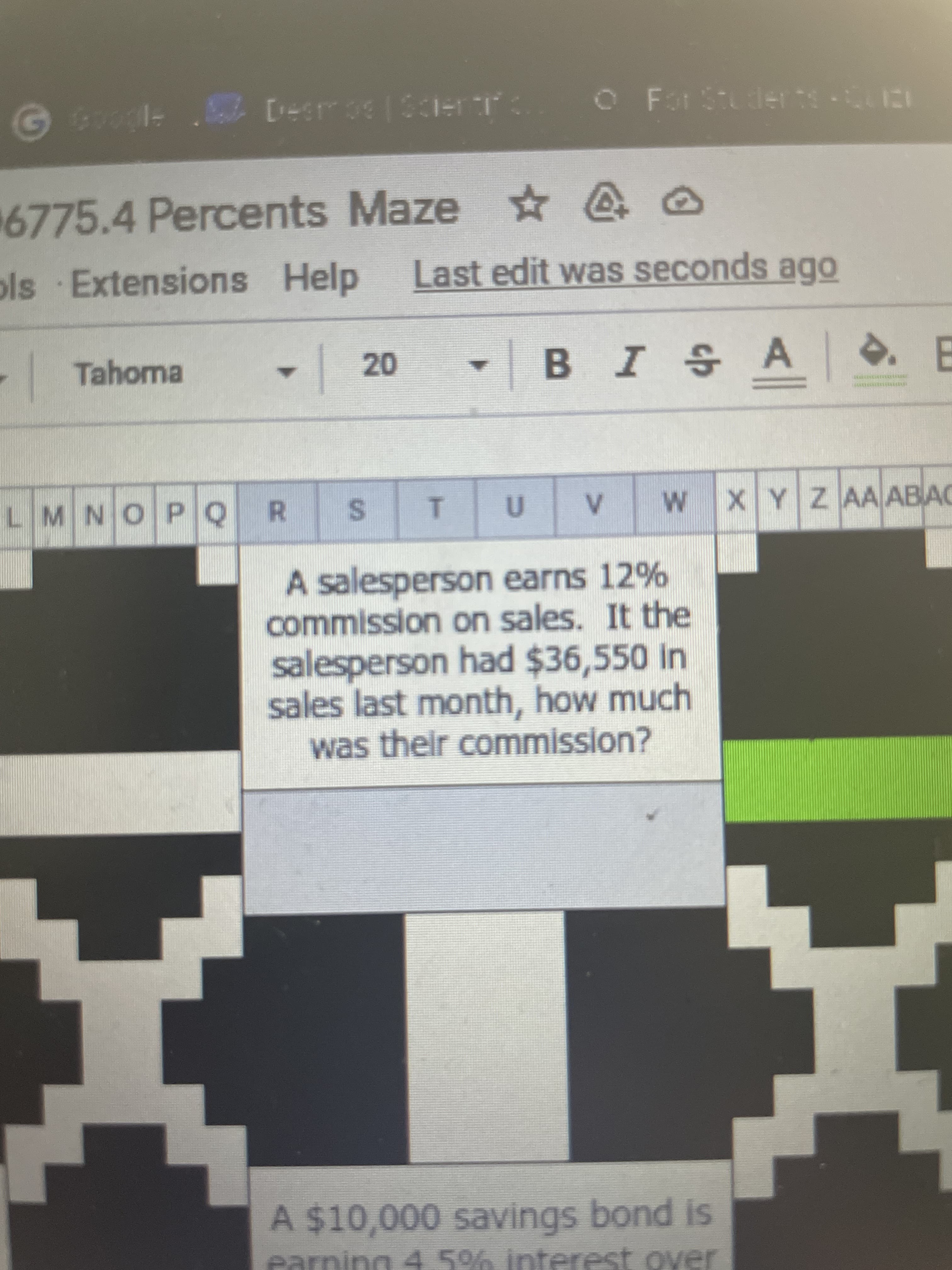 %24
R.
6775.4 Percents Maze ☆
ols Extensions Help
Last edit was seconds ago
Tahoma
BISA
20
LMNOPQ
WXYZ AA ABAC
A salesperson earns 12%
commission on sales. It the
salesperson had $36,550 in
sales last month, how much
was their commission?
A $10,000 savings bond is
earning 45% interest over
