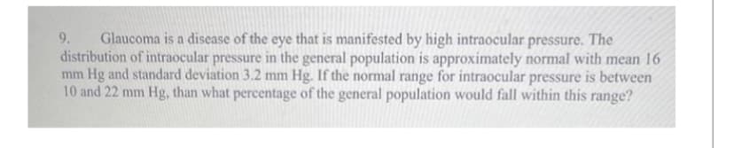 9. Glaucoma is a disease of the eye that is manifested by high intraocular pressure. The
distribution of intraocular pressure in the general population is approximately normal with mean 16
mm Hg and standard deviation 3.2 mm Hg. If the normal range for intraocular pressure is between
10 and 22 mm Hg, than what percentage of the general population would fall within this range?