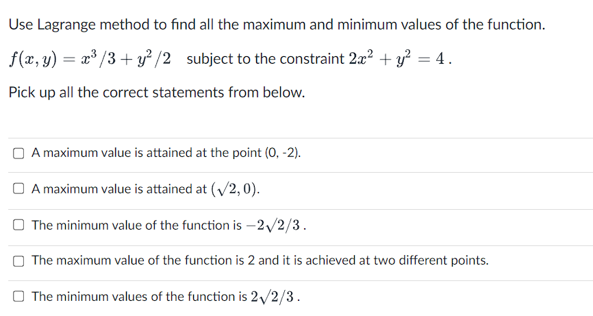 Use Lagrange method to find all the maximum and minimum values of the function.
f(x, y) = x³ / 3+ y² /2 subject to the constraint 2x² + y² = 4.
Pick up all the correct statements from below.
A maximum value is attained at the point (0, -2).
A maximum value is attained at (√/2,0).
O The minimum value of the function is -2√/2/3.
The maximum value of the function is 2 and it is achieved at two different points.
The minimum values of the function is 2√/2/3.