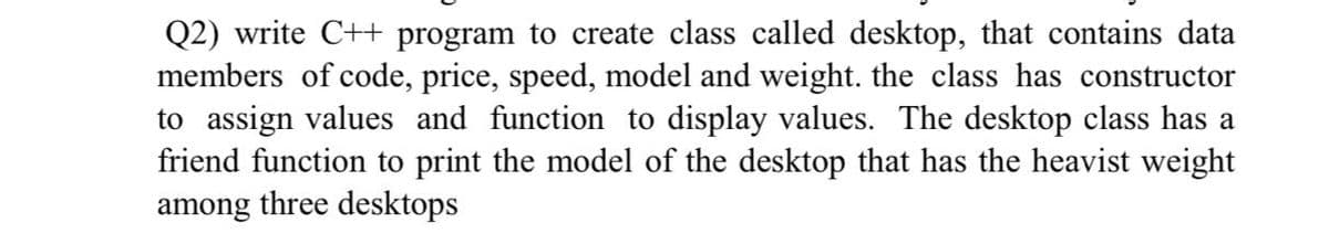 Q2) write C++ program to create class called desktop, that contains data
members of code, price, speed, model and weight. the class has constructor
to assign values and function to display values. The desktop class has a
friend function to print the model of the desktop that has the heavist weight
among three desktops
