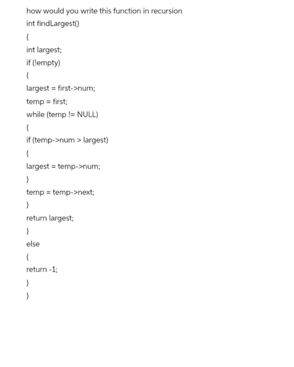 how would you write this function in recursion
int findLargest()
{
int largest;
if (!empty)
{
largest = first->num;
temp = first;
%3D
while (temp != NULL)
{
if (temp->num > largest)
{
largest = temp->num;
}
temp = temp->next;
%3D
return largest;
}
else
{
return -1;
