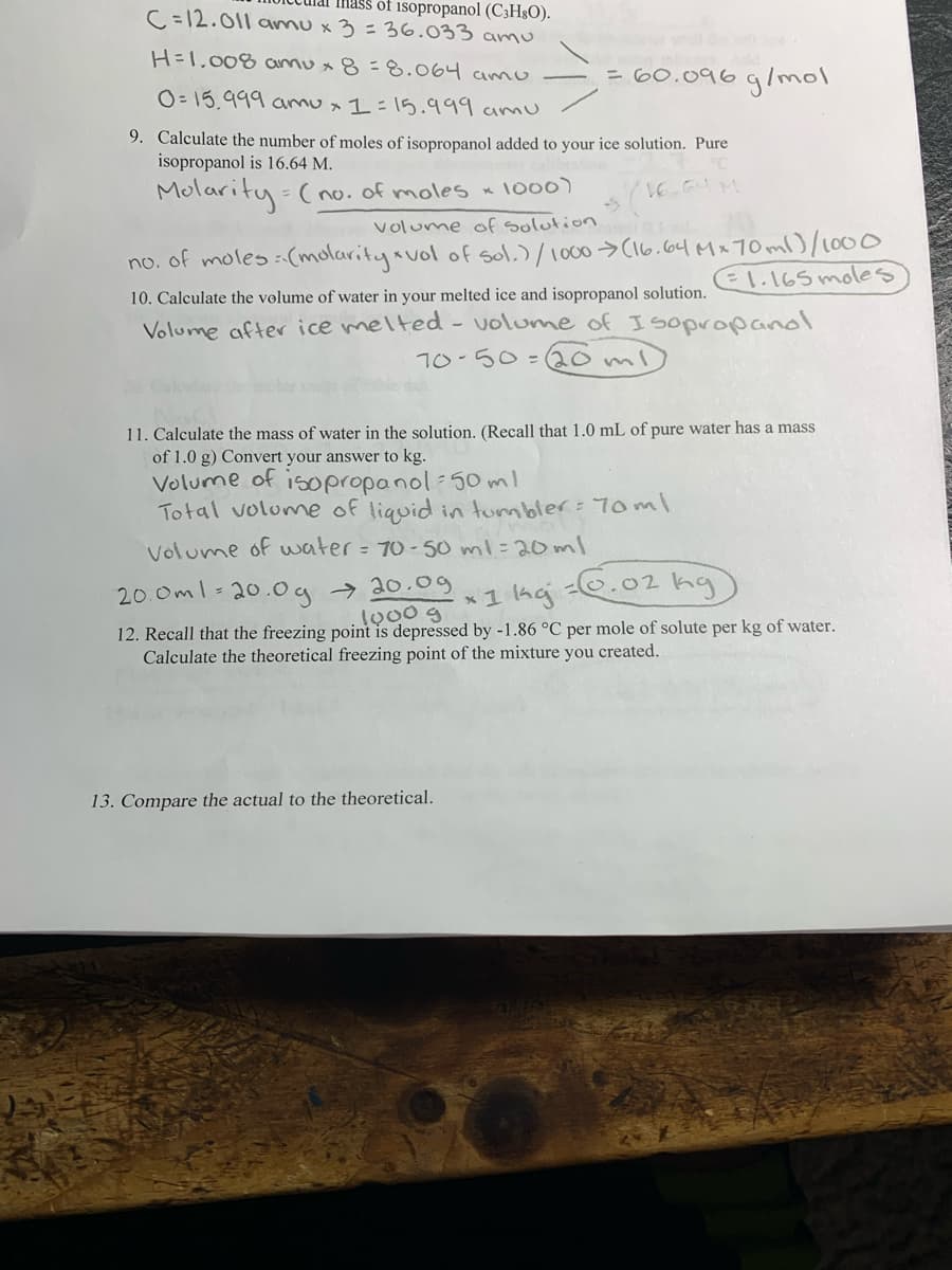 Imass of isopropanol (C3H§O).
C =12.011 amu x3=36.033 amu
H=1,008 annu x 8=8.064 amo
= 60.096glmol
O= 15,999 amu x 1=15.999 amu
9. Calculate the number of moles of isopropanol added to your ice solution. Pure
isopropanol is 16.64 M.
Molarity (o. of moles x I000)
volume of solution
no. of moles :(molaritysvol of sol.)/1000>C16.64 Mx 70 ml000
El.165 moles
10. Calculate the volume of water in your melted ice and isopropanol solution.
Volume after ice melted - volume of Isopropanol
70-50=(20ml
11. Calculate the mass of water in the solution. (Recall that 1.0 mL of pure water has a mass
of 1.0 g) Convert your answer to kg.
Volume of isopropanol:50 m!
Total volume of liquid in tumbler: 7oml
Volume of uwater = 70-50 ml=20ml
20.0ml-20.0g → 20.og
* 1 ha .02 ka
12. Recall that the freezing point is depressed by -1.86 °C per mole of solute per kg of water.
Calculate the theoretical freezing point of the mixture you created.
13. Compare the actual to the theoretical.
