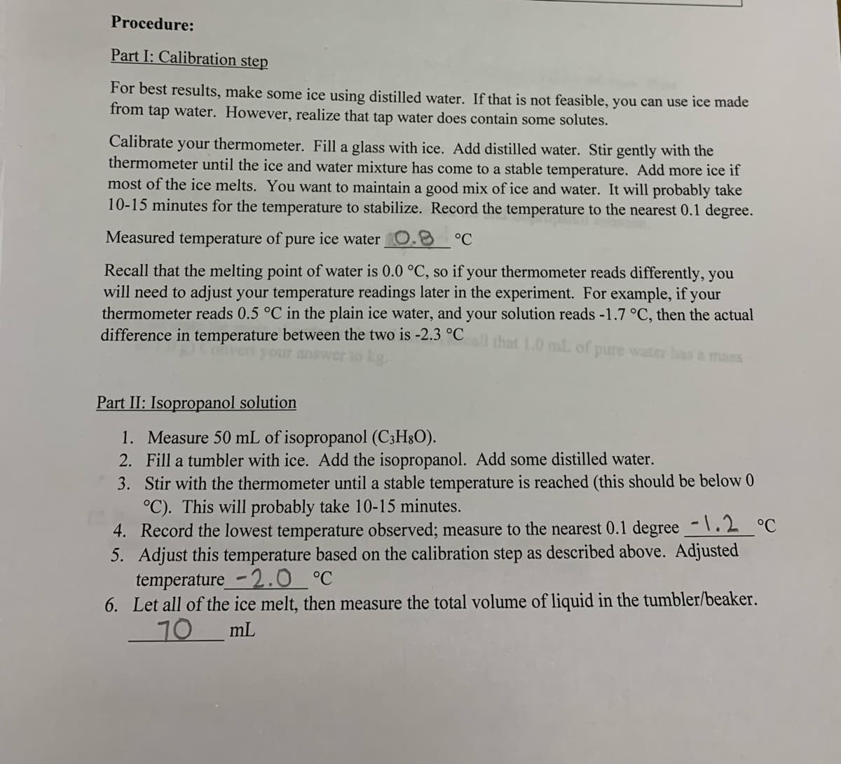 Procedure:
Part I: Calibration step
For best results, make some ice using distilled water. If that is not feasible, you can use ice made
from tap water. However, realize that tap water does contain some solutes.
Calibrate your thermometer. Fill a glass with ice. Add distilled water. Stir gently with the
thermometer until the ice and water mixture has come to a stable temperature. Add more ice if
most of the ice melts. You want to maintain a good mix of ice and water. It will probably take
10-15 minutes for the temperature to stabilize. Record the temperature to the nearest 0.1 degree.
Measured temperature of pure ice water
°C
Recall that the melting point of water is 0.0 °C, so if your thermometer reads differently, you
will need to adjust your temperature readings later in the experiment. For example, if your
thermometer reads 0.5 °C in the plain ice water, and your solution reads -1.7 °C, then the actual
difference in temperature between the two is -2.3 °C
that 1.0 mL of pure water has a mass
Part II: Isopropanol solution
1. Measure 50 mL of isopropanol (C3H3O).
2. Fill a tumbler with ice. Add the isopropanol. Add some distilled water.
3. Stir with the thermometer until a stable temperature is reached (this should be below 0
°C). This will probably take 10-15 minutes.
4. Record the lowest temperature observed; measure to the nearest 0.1 degree -\.2 °C
5. Adjust this temperature based on the calibration step as described above. Adjusted
temperature_-2.0 °C
6. Let all of the ice melt, then measure the total volume of liquid in the tumbler/beaker.
70
mL
