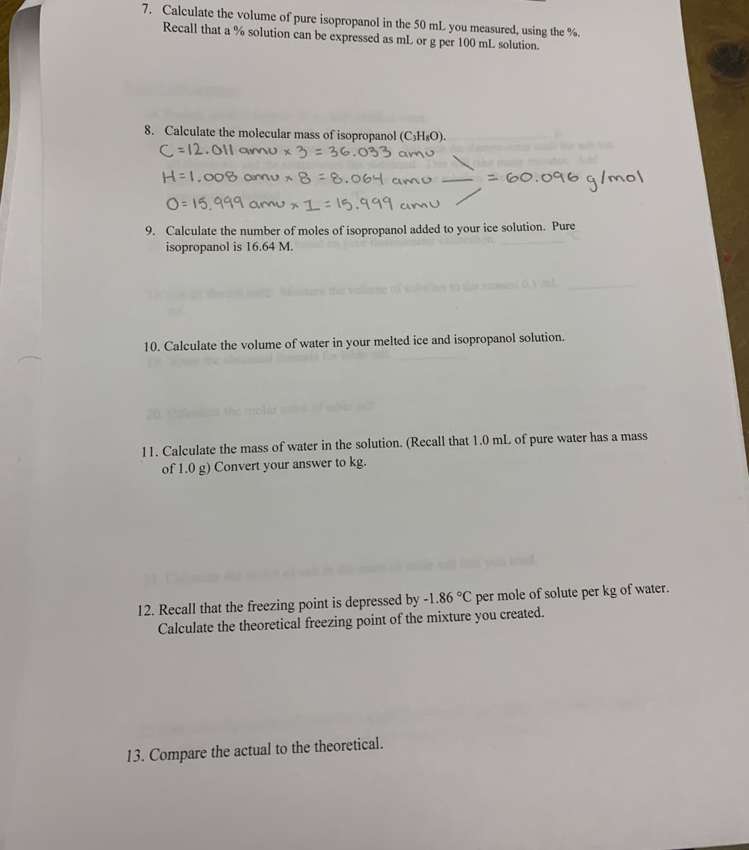 7. Calculate the volume of pure isopropanol in the 50 mL you measured, using the %.
Recall that a % solution can be expressed as mL or g per 100 mL solution.
8. Calculate the molecular mass of isopropanol (C3H§O).
C. = 12.011 amu x 3 =36.033 amu
This ke many minutes Add
H=1,008 annu x 8 = 8.064 amO-
= 60.096gImol
O= 15,999 amux 1:15.999 amu
9. Calculate the number of moles of isopropanol added to your ice solution. Pure
isopropanol is 16.64 M.
on your thmumeter calbeation.
ru the volisne of solon to e ares 0.1ml
10. Calculate the volume of water in your melted ice and isopropanol solution.
9e the cheical us
20. e
the molar
11. Calculate the mass of water in the solution. (Recall that 1.0 mL of pure water has a mass
of 1.0 g) Convert your answer to kg.
12. Recall that the freezing point is depressed by -1.86 °C per mole of solute per kg of water.
Calculate the theoretical freezing point of the mixture you created.
13. Compare the actual to the theoretical.
