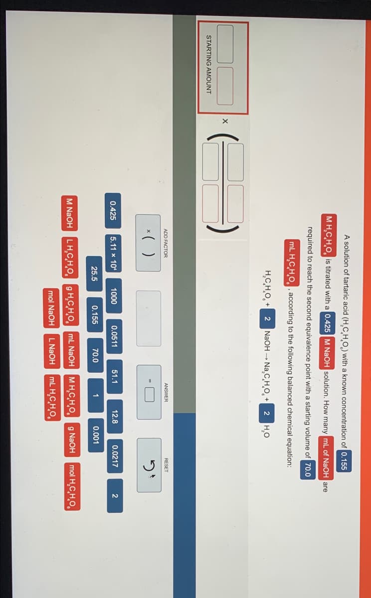 A solution of tartaric acid (H.C HO.) with a known concentration of 0.155
MH.CHO, is titrated with a 0.425 M NaOH solution. How many ml of NaOH are
required to reach the second equivalence point with a starting volume of 70.0
mL H,CHO, , according to the following balanced chemical equation:
H.C,H,O, + 2 NaOH - Na C H,O̟ + 2 H,O
STARTING AMOUNT
ADD FACTOR
ANSWER
RESET
*( )
0.425
5.11 x 10
1000
0.0511
51.1
12.8
0.0217
2
25.5
0.155
70.0
1
0.001
M NaOH LH,CHO. g H,CH,O mL NAOH MH.CHO g NaOH
mol H,C,H,O,
mol NaOH
L NAOH mL H,C̟H̟O,
