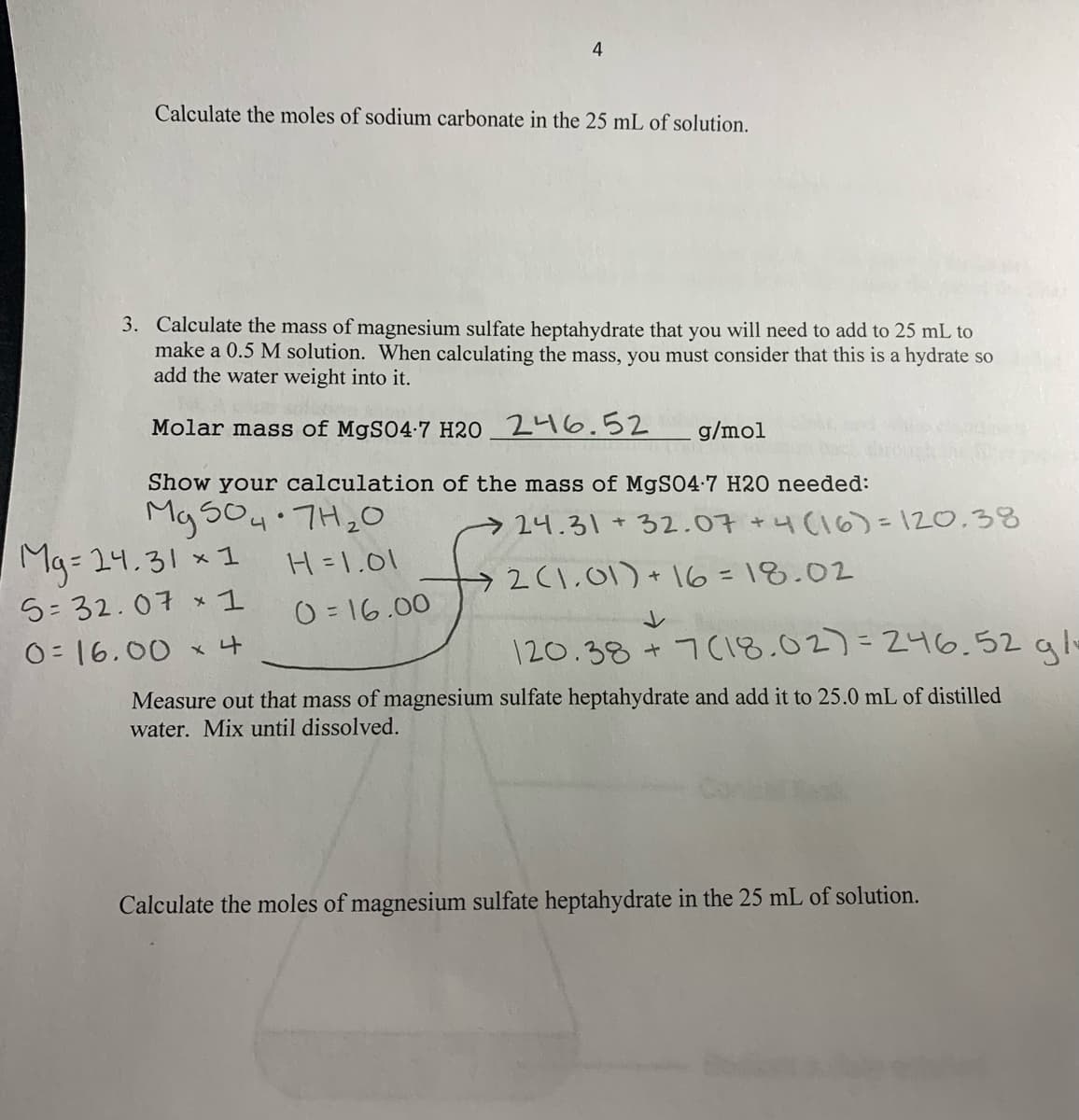 Calculate the moles of sodium carbonate in the 25 mL of solution.
3. Calculate the mass of magnesium sulfate heptahydrate that you will need to add to 25 mL to
make a 0.5 M solution. When calculating the mass, you must consider that this is a hydrate so
add the water weight into it.
Molar mass of MgS04-7 H2O 246.52
g/mol
Show your calculation of the mass of MgS04-7 H2O needed:
Mg so4 TH2O
of
24.31 +32.07 +4(16)3120.38
Mg= 24.31 x1
H =1.01
2(1.01) +16 = 18.02
5=32.07 x 1
O = 16.00
レ
O= 16.00 x4
120.38 + 7C18.02)=246.52 alo
Measure out that mass of magnesium sulfate heptahydrate and add it to 25.0 mL of distilled
water. Mix until dissolved.
Calculate the moles of magnesium sulfate heptahydrate in the 25 mL of solution.
