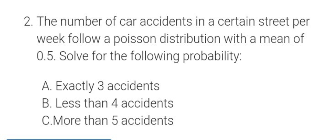 2. The number of car accidents in a certain street per
week follow a poisson distribution with a mean of
0.5. Solve for the following probability:
A. Exactly 3 accidents
B. Less than 4 accidents
C.More than 5 accidents
