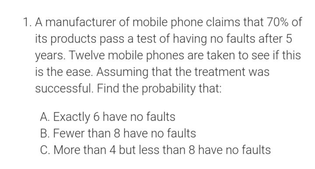 1. A manufacturer of mobile phone claims that 70% of
its products pass a test of having no faults after 5
years. Twelve mobile phones are taken to see if this
is the ease. Assuming that the treatment was
successful. Find the probability that:
A. Exactly 6 have no faults
B. Fewer than 8 have no faults
C. More than 4 but less than 8 have no faults
