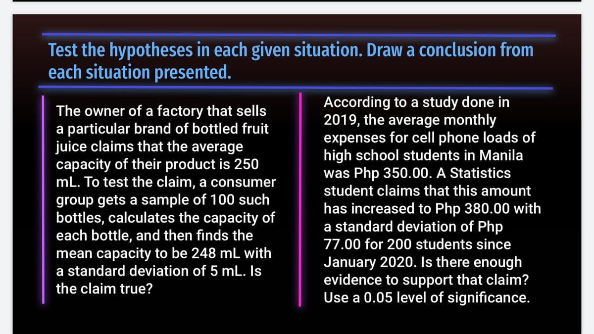 Test the hypotheses in each given situation. Draw a conclusion from
each situation presented.
The owner of a factory that sells
a particular brand of bottled fruit
juice claims that the average
capacity of their product is 250
mL. To test the claim, a consumer
According to a study done in
2019, the average monthly
expenses for cell phone loads of
high school students in Manila
was Php 350.00. A Statistics
student claims that this amount
group gets a sample of 100 such
bottles, calculates the capacity of
each bottle, and then finds the
mean capacity to be 248 mL with
a standard deviation of 5 mL. Is
has increased to Php 380.00 with
a standard deviation of Php
77.00 for 200 students since
January 2020. Is there enough
evidence to support that claim?
Use a 0.05 level of significance.
the claim true?
