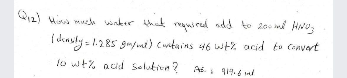 Q12) How much water that required add to 200 ml HNO,
( densty = 1.285 gm/ml) Contains 46 wt% acid to Convert
lo wt% acid solution?
Ars. : 919.6 ml
