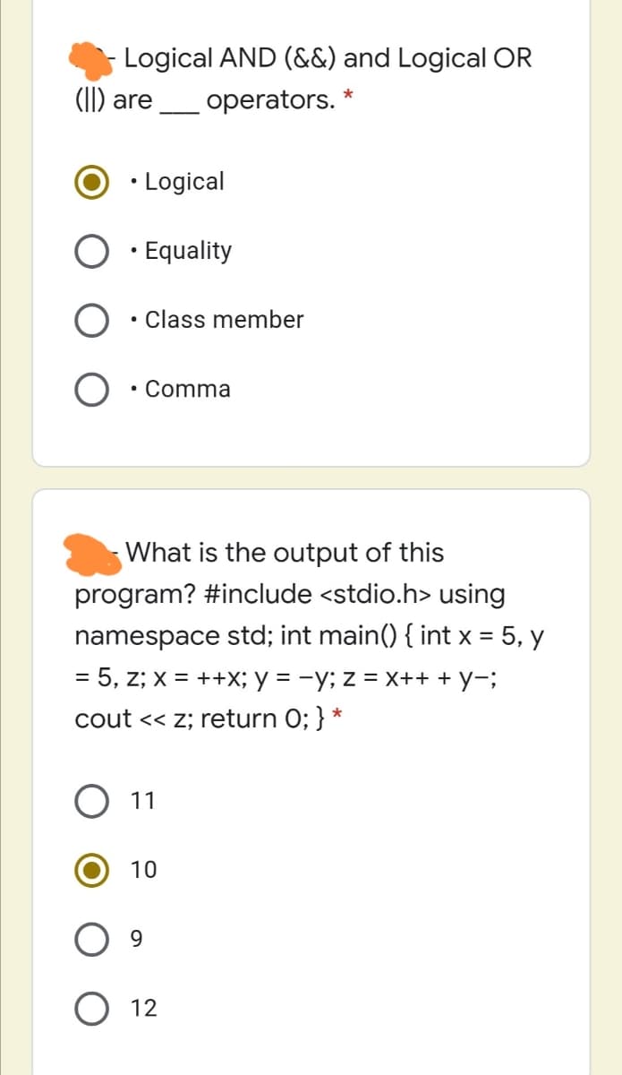 Logical AND (&&) and Logical OR
(I) are
operators.
• Logical
· Equality
• Class member
• Comma
What is the output of this
program? #include <stdio.h> using
namespace std; int main() { int x = 5, y
= 5, z; x = ++X; y = -y; z = X++ + Y-;
cout << z; return 0; } *
O 11
10
9.
O 12
