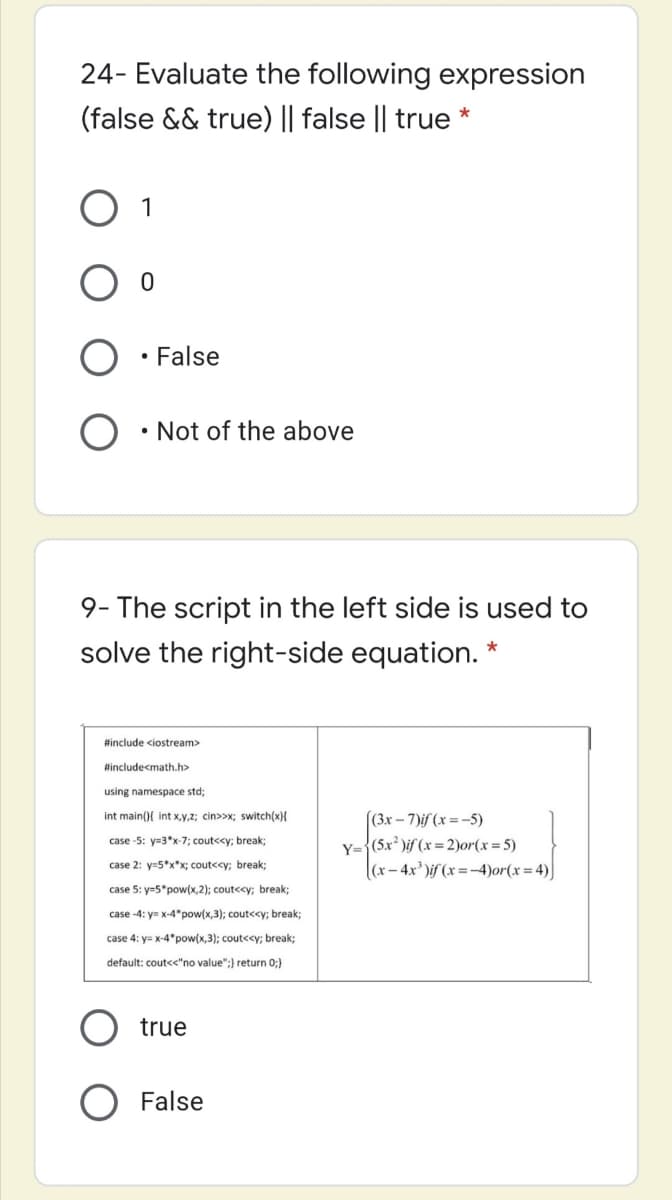 24- Evaluate the following expression
(false && true) || false || true *
1
• False
• Not of the above
9- The script in the left side is used to
solve the right-side equation. *
#include ciostream>
Hincludecmath.h>
using namespace std;
(3x – 7)if (x =-5)
Y={(5x' )if (x =2)or(x=5)
((x - 4x' )if (x =-4)or(x=4)]
int main(){ int x,y,z; cin>>x; switch(x}{
case -5: y=3*x-7; cout<<y; break;
case 2: y-5*x*x; cout<<y; break;
case 5: y=5*pow(x,2); cout<<y; break;
case -4: y= x-4*pow(x,3); cout<<y; break;
case 4: y= x-4*pow(x,3); cout<<y; break;
default: cout<<"no value";} return 0;}
true
False
