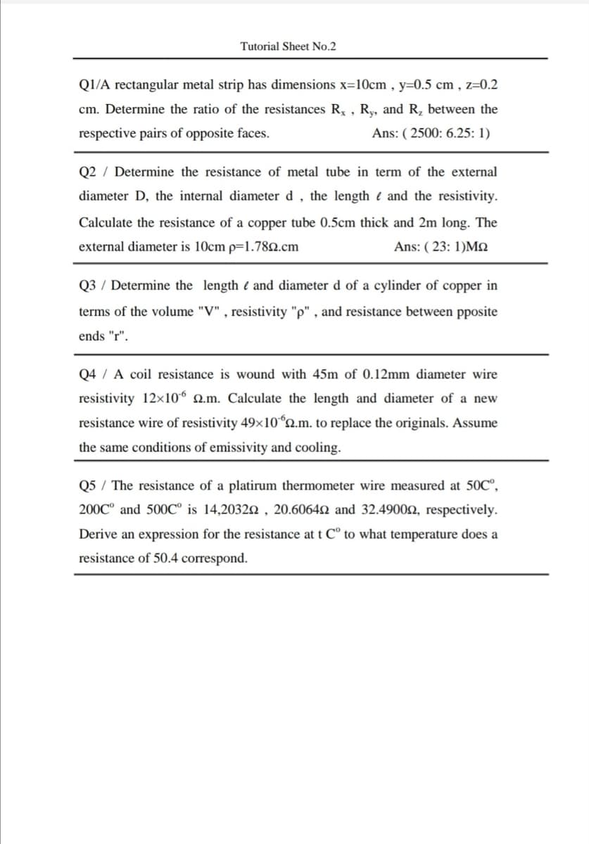 Tutorial Sheet No.2
Q1/A rectangular metal strip has dimensions x=10cm , y=0.5 cm , z=0.2
cm. Determine the ratio of the resistances R, , Ry, and R, between the
respective pairs of opposite faces.
Ans: ( 2500: 6.25: 1)
Q2 / Determine the resistance of metal tube in term of the external
diameter D, the internal diameter d , the length e and the resistivity.
Calculate the resistance of a copper tube 0.5cm thick and 2m long. The
external diameter is 10cm p=1.782.cm
Ans: ( 23: 1)MN
Q3 / Determine the length ( and diameter d of a cylinder of copper in
terms of the volume "V" , resistivity "p" , and resistance between pposite
ends "r".
Q4 / A coil resistance is wound with 45m of 0.12mm diameter wire
resistivity 12x10° Q.m. Calculate the length and diameter of a new
resistance wire of resistivity 49x10ʻn.m. to replace the originals. Assume
the same conditions of emissivity and cooling.
Q5 / The resistance of a platirum thermometer wire measured at 50C°,
200C° and 500C° is 14,20322 , 20.60642 and 32.49002, respectively.
Derive an expression for the resistance at t C° to what temperature does a
resistance of 50.4 correspond.
