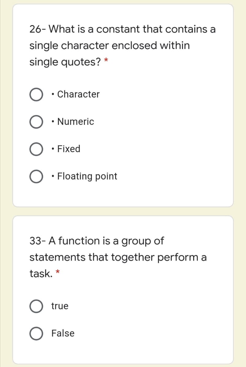 26- What is a constant that contains a
single character enclosed within
single quotes? *
• Character
• Numeric
O · Fixed
O • Floating point
33- A function is a group of
statements that together perform a
task. *
true
O False
