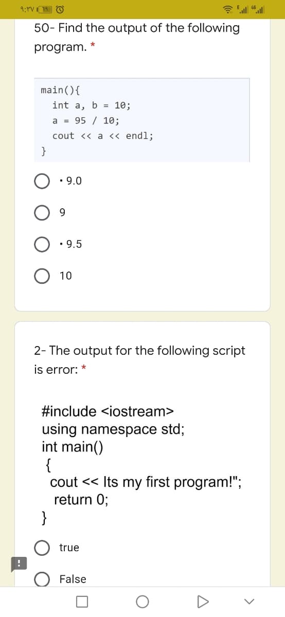 50- Find the output of the following
program.
main(){
int a, b = 10;
a = 95 / 10;
cout << a <« endl;
}
• 9.0
9.
• 9.5
10
2- The output for the following script
is error:
#include <iostream>
using namespace std;
int main()
{
cout << Its my first program!";
return 0;
}
true
False
>
