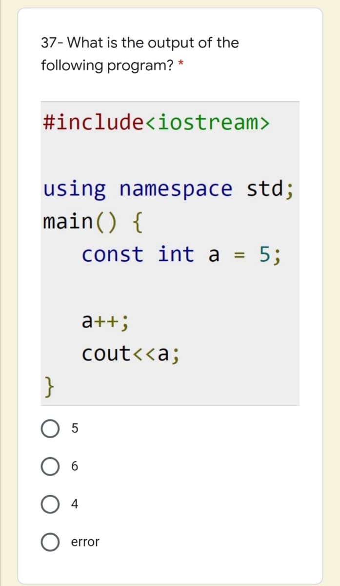 37- What is the output of the
following program? *
#include<iostream>
using namespace std;
main() {
const int a
5;
а++;
cout<<a;
}
6.
4
error
