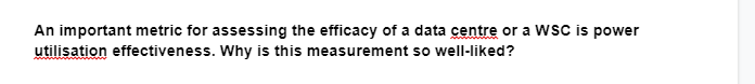 An important metric for assessing the efficacy of a data centre or a WSC is power
utilisation effectiveness. Why is this measurement so well-liked?