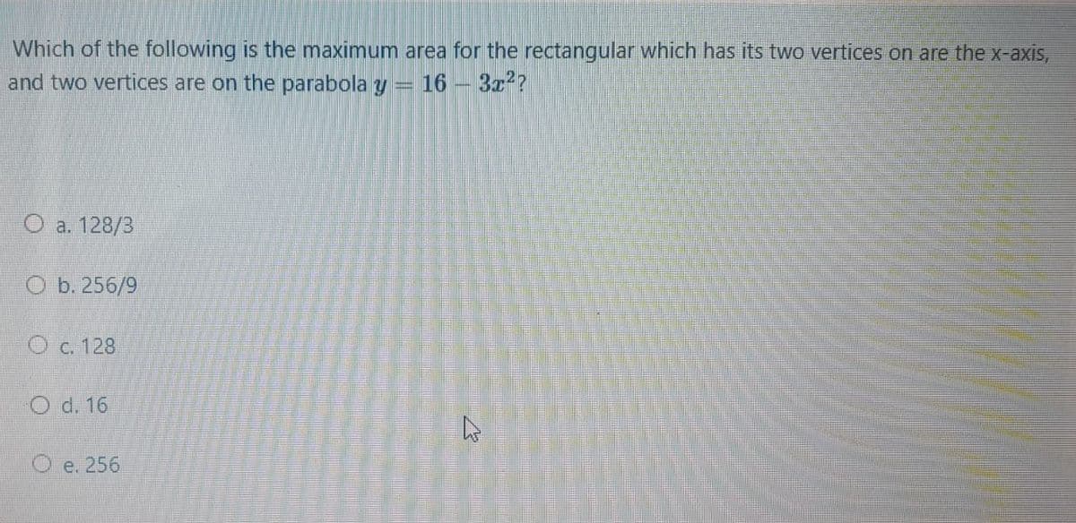 Which of the following is the maximum area for the rectangular which has its two vertices on are the x-axis,
and two vertices are on the parabola y
16 – 3a??
O a. 128/3
O b. 256/9
O c. 128
O d. 16
O e. 256
