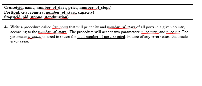 Cruise(cid, name, number of days. price, numberof_stops)
Port(pid, city, country, number of_stars, capacity)
Stops(cid, pid, stopno, stopduration)
4- Write a procedure called list ports that will print city and numkeref stars of all ports in a given country
according to the numker.ef.stars. The procedure will accept two parameters: RsQuntox, and gsQunt The
parameter RGQuat is used to return the total number of ports printed. In case of any error return the oracle
error code.
